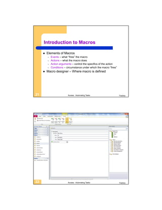 Introduction to Macros

        Elements of Macros
         –   Events – what “fires” the macro
         –   Actions – what the macro does
         –   Action arguments – control the specifics of the action
         –   Conditions – circumstance under which the macro “fires”
        Macro designer – Where macro is defined




21                         Access - Automating Tasks                   Factory




22                         Access - Automating Tasks                   Factory
 
