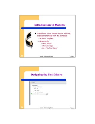 Introduction to Macros

           Create and run a simple macro, mcrFirst,
            to become familiar with the concepts
             – Action = msgbox
             – Arguments:
                   “Hello, Macro”
                   information type
                   title = “My First Macro”




23             Access - Automating Tasks          Factory




     Designing the First Macro




24             Access - Automating Tasks          Factory
 