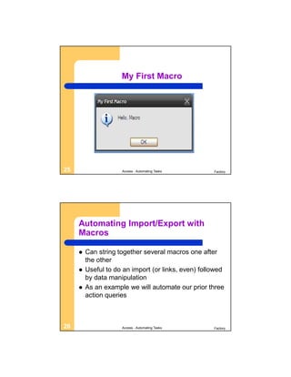 My First Macro




25                   Access - Automating Tasks       Factory




     Automating Import/Export with
     Macros

        Can string together several macros one after
         the other
        Useful to do an import (or links, even) followed
         by data manipulation
        As an example we will automate our prior three
         action queries



26                   Access - Automating Tasks       Factory
 