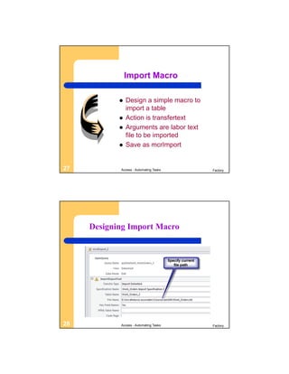 Import Macro

               Design a simple macro to
                import a table
               Action is transfertext
               Arguments are labor text
                file to be imported
               Save as mcrImport


27          Access - Automating Tasks      Factory




     Designing Import Macro




28          Access - Automating Tasks      Factory
 
