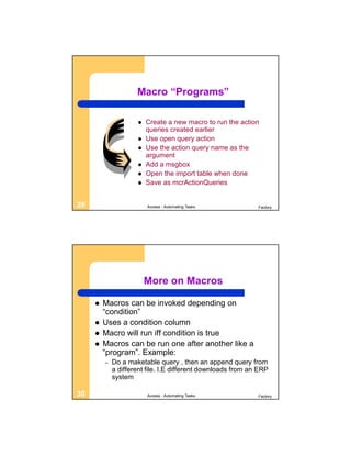Macro “Programs”

                        Create a new macro to run the action
                         queries created earlier
                        Use open query action
                        Use the action query name as the
                         argument
                        Add a msgbox
                        Open the import table when done
                        Save as mcrActionQueries


29                       Access - Automating Tasks            Factory




                         More on Macros

        Macros can be invoked depending on
         “condition”
        Uses a condition column
        Macro will run iff condition is true
        Macros can be run one after another like a
         “program”. Example:
         –   Do a maketable query , then an append query from
             a different file. I.E different downloads from an ERP
             system

30                       Access - Automating Tasks            Factory
 