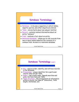 Database Terminology

       Database – in Access a repository in which tables,
        reports, queries, and other objects are stored
       Table – stores facts about one subject (entity)
       Record - contains related information about an
        entity “instance”
       Field - contains a fact about an entity
       Relational Database - allows you to link records from
        two or more tables based on the contents of a
        common field. Access is a relational database.

7                       Access Tables & Data              Factory




                Database Terminology            (cont.)




        Key - used to order, identify, and retrieve records
         in the database
        Primary key - unique identifier for a particular
         record. Only one per table.
        Index – like a book index. Speeds searches and
         joins. Can have many per table.
        Table structure - the arrangement of information
         within a record, the type of characters, field
         length, limitations, etc.



8                       Access Tables & Data              Factory
 