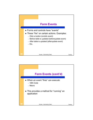 Form Events

        Forms and controls have “events”
        These “fire” on certain actions. Examples:
         –   Click a button (onclick event)
         –   Before table is updated (beforeupdate event)
         –   After table is updated (afterupdate event)
         –   Etc.




35                      Access - Automating Tasks           Factory




                   Form Events (cont’d)

        When an event “fires” can execute:
         –   VBA Code
         –   Macro


        This provides a method for “running” an
         application



36                      Access - Automating Tasks           Factory
 