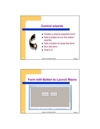 Control wizards

                 Create a criteria selection form
                 Add a button to run the action
                  queries
                 Add a button to close the form
                 Run the form
                 That’s it!


37            Access - Automating Tasks         Factory




     Form with Button to Launch Macro




38            Access - Automating Tasks         Factory
 
