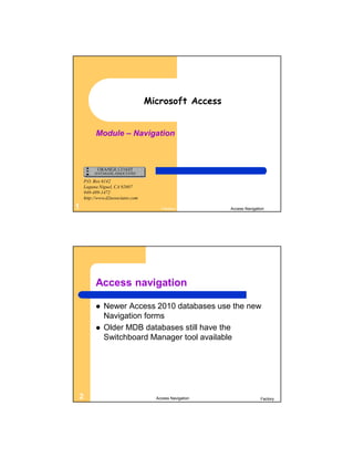 Microsoft Access


          Module – Navigation




    P.O. Box 6142
    Laguna Niguel, CA 92607
    949-489-1472
    http://www.d2associates.com

1                                     Factory           Access Navigation




          Access navigation

             Newer Access 2010 databases use the new
              Navigation forms
             Older MDB databases still have the
              Switchboard Manager tool available




2                                   Access Navigation                  Factory
 
