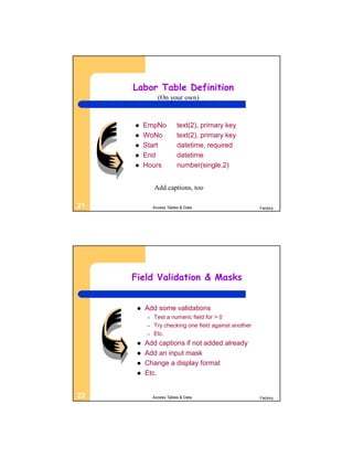 Labor Table Definition
                (On your own)



         EmpNo           text(2), primary key
         WoNo            text(2), primary key
         Start           datetime, required
         End             datetime
         Hours           number(single,2)


              Add captions, too

21            Access Tables & Data                     Factory




     Field Validation & Masks


         Add some validations
          –   Test a numeric field for > 0
          –   Try checking one field against another
          –   Etc.
         Add captions if not added already
         Add an input mask
         Change a display format
         Etc.


22            Access Tables & Data                     Factory
 