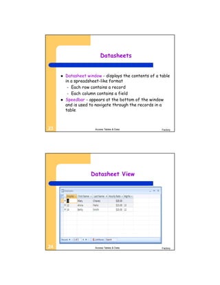 Datasheets


        Datasheet window - displays the contents of a table
         in a spreadsheet-like format
          – Each row contains a record
          – Each column contains a field
        Speedbar - appears at the bottom of the window
         and is used to navigate through the records in a
         table



23                     Access Tables & Data             Factory




                     Datasheet View




24                     Access Tables & Data             Factory
 