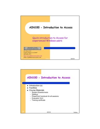AIN100 - Introduction to Access


                   Quick introduction to Access for
                   experienced Windows users



    P.O. Box 6142
    Laguna Niguel, CA 92607
    949-489-1472
    http://www.dhdursoassociates.com
    slides.1@dhdursoassociates.com
1                                      Factory            AIN100




         AIN100 - Introduction to Access

            Introduction (s)
            Facilities
            Course Materials
               –   Student Questionnaire
               –   Syllabus
               –   PowerPoint handouts for all sessions
               –   Evaluation form
               –   Training certificate




2                                        AIN100               Factory
 