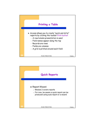 Printing a Table


        Access allows you to create “quick and dirty”
         reports by clicking the toolbar Print button
          – A row/column presentation is used
          – Field names appear along the top
          – Records are rows
          – Fields are columns
          – A grid is printed around each field



29                      Access Tables & Data               Factory




                       Quick Reports



            Report Wizard
             –   Module 2 covers reports
             –   For now, be aware a quick report can be
                 produced using auto report or a wizard




30                      Access Tables & Data               Factory
 