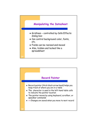 Manipulating the Datasheet


             Gridlines – controlled by Cells Effects
              dialog box
             Can control background color, fonts,
              etc.
             Fields can be resized and moved
             Also, hidden and locked like a
              spreadsheet

31




                       Record Pointer

        Record pointer (thick black arrow head) helps you
         keep track of where you are in a table
        The character is used in the left-hand table cells
         to indicate the pointer location
        The pointer moves by using keyboard, scrollbar, or
         speedbar commands
        => Changes are saved when you move to next record



32
 