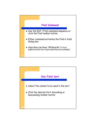 Find Command

        Use the Edit | Find command sequence or
         click the Find toolbar button

        Either command activates the Find in field
         dialog box

        Searches can have “Wildcards” (in fact
         sophisticated Unix style searches are available)


33




                       One Field Sort


        Select the column to be used in the sort

        Click the desired Sort Ascending or
         Descending toolbar button




34
 