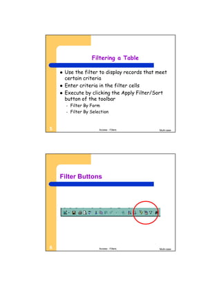 Filtering a Table

       Use the filter to display records that meet
        certain criteria
       Enter criteria in the filter cells
       Execute by clicking the Apply Filter/Sort
        button of the toolbar
        –   Filter By Form
        –   Filter By Selection


5                         Access - Filters     Multi-case




    Filter Buttons




6                         Access - Filters     Multi-case
 