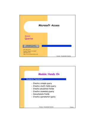 Microsoft Access



      Module:
      Queries



    P.O. Box 6142
    Laguna Niguel, CA 92607
    949-489-1472
    http://www.d2associates.com
1                                         Factory                Access - Accelerated Queries




                                  Module Hands On
       Students       “hands-on”:

                  –   Create a simple query
                  –   Create a multi-table query
                  –   Create calculated fields
                  –   Create a summary query
                  –   Concatenate fields
                  –   Create a parameter query




2                                 Access - Accelerated Queries                             Factory
 