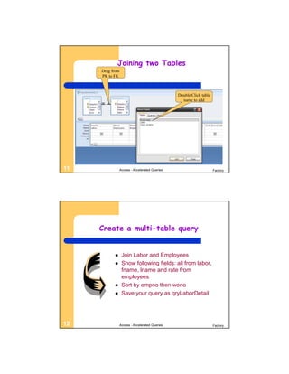 Joining two Tables
     Drag from
     PK to FK



                                                Double Click table
                                                  name to add




11               Access - Accelerated Queries                        Factory




     Create a multi-table query


                 Join Labor and Employees
                 Show following fields: all from labor,
                  fname, lname and rate from
                  employees
                 Sort by empno then wono
                 Save your query as qryLaborDetail




12               Access - Accelerated Queries                        Factory
 