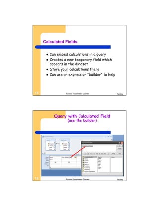 Calculated Fields

         Can embed calculations in a query
         Creates a new temporary field which
          appears in the dynaset
         Store your calculations there
         Can use an expression “builder” to help



15                 Access - Accelerated Queries     Factory




            Query with Calculated Field
                     (use the builder)




16                 Access - Accelerated Queries     Factory
 