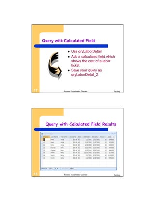 Query with Calculated Field

                       Use qryLaborDetail
                       Add a calculated field which
                        shows the cost of a labor
                        ticket
                       Save your query as
                        qryLaborDetail_2



17              Access - Accelerated Queries       Factory




      Query with Calculated Field Results




18              Access - Accelerated Queries       Factory
 