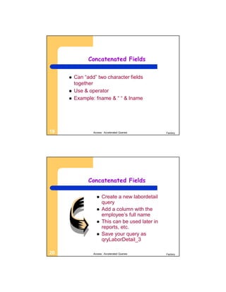 Concatenated Fields


        Can “add” two character fields
         together
        Use & operator
        Example: fname & “ “ & lname




19               Access - Accelerated Queries      Factory




               Concatenated Fields

                      Create a new labordetail
                       query
                      Add a column with the
                       employee’s full name
                      This can be used later in
                       reports, etc.
                      Save your query as
                       qryLaborDetail_3

20               Access - Accelerated Queries      Factory
 