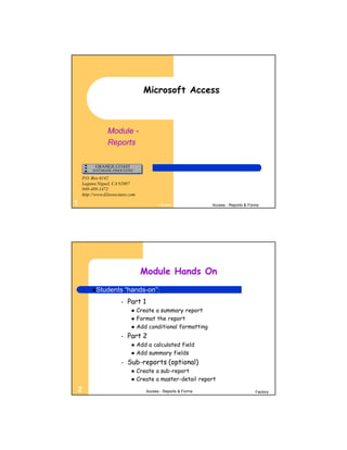 Microsoft Access



                Module -
                Reports



    P.O. Box 6142
    Laguna Niguel, CA 92607
    949-489-1472
    http://www.d2associates.com

1                                          Factory              Access - Reports & Forms




                                   Module Hands On
         Students         “hands-on”:
         Day 1         –   Part 1
                                 Create a summary report
                                 Format the report
                                 Add conditional formatting
                       –   Part 2
                                 Add a calculated field
                                 Add summary fields
                       –   Sub-reports (optional)
                                 Create a sub-report
                                 Create a master-detail report
2                                    Access - Reports & Forms                         Factory
 