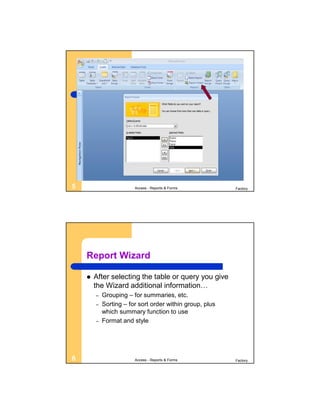 5                       Access - Reports & Forms          Factory




    Report Wizard

       After selecting the table or query you give
        the Wizard additional information…
        –   Grouping – for summaries, etc.
        –   Sorting – for sort order within group, plus
            which summary function to use
        –   Format and style




6                       Access - Reports & Forms          Factory
 