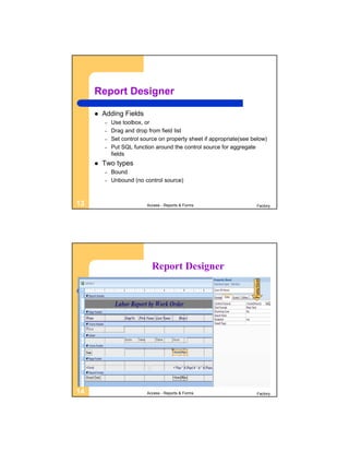 Report Designer

        Adding Fields
         –   Use toolbox, or
         –   Drag and drop from field list
         –   Set control source on property sheet if appropriate(see below)
         –   Put SQL function around the control source for aggregate
             fields
        Two types
         –   Bound
         –   Unbound (no control source)



13                         Access - Reports & Forms                     Factory




                             Report Designer
                                                                      Function




14                         Access - Reports & Forms                     Factory
 