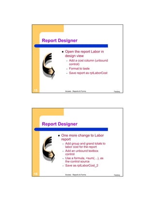 Report Designer

                  Open the report Labor in
                   design view
                    –   Add a cost column (unbound
                        control)
                    –   Format to taste
                    –   Save report as rptLaborCost




15                 Access - Reports & Forms           Factory




     Report Designer

              One more change to Labor
               report
               –   Add group and grand totals to
                   labor cost for the report
               –   Add an unbound textbox
                   control
               –   Use a formula, =sum(…), as
                   the control source
               –   Save as rptLaborCost_2

16                 Access - Reports & Forms           Factory
 