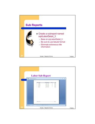 Sub Reports


               Create a subreport named
                srptLaborDetail_3
                –    Base on qryLaborDetail_3
                –    Be sure to use tabular format
                –    Eliminate extraneous title
                     information



21                  Access - Reports & Forms         Factory




        Labor Sub Report




22                  Access - Reports & Forms         Factory
 