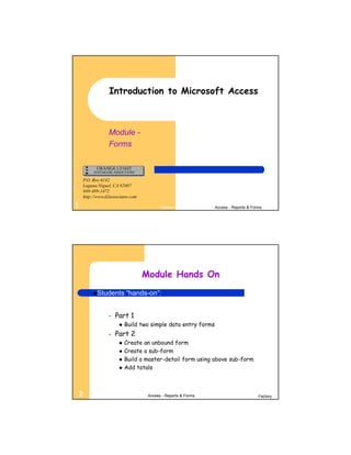 Introduction to Microsoft Access



                Module -
                Forms



    P.O. Box 6142
    Laguna Niguel, CA 92607
    949-489-1472
    http://www.d2associates.com

1                                        Factory              Access - Reports & Forms




                                  Module Hands On
         Students        “hands-on”:


                –   Part 1
                         Build two simple data entry forms
                –   Part 2
                         Create an unbound form
                         Create a sub-form
                         Build a master-detail form using above sub-form
                         Add totals



2                                  Access - Reports & Forms                         Factory
 