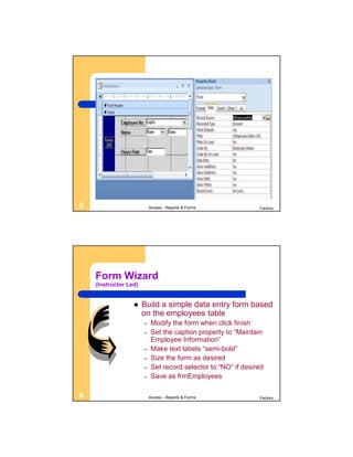 5                          Access - Reports & Forms            Factory




    Form Wizard
    (Instructor Led)


                      Build a simple data entry form based
                       on the employees table
                       –   Modify the form when click finish
                       –   Set the caption property to “Maintain
                           Employee Information”
                       –   Make text labels “semi-bold”
                       –   Size the form as desired
                       –   Set record selector to “NO” if desired
                       –   Save as frmEmployees

6                          Access - Reports & Forms            Factory
 