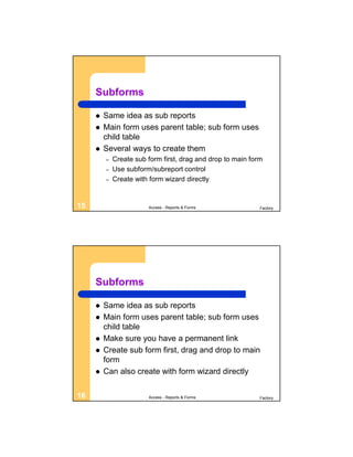 Subforms

        Same idea as sub reports
        Main form uses parent table; sub form uses
         child table
        Several ways to create them
         –   Create sub form first, drag and drop to main form
         –   Use subform/subreport control
         –   Create with form wizard directly


15                      Access - Reports & Forms             Factory




     Subforms

        Same idea as sub reports
        Main form uses parent table; sub form uses
         child table
        Make sure you have a permanent link
        Create sub form first, drag and drop to main
         form
        Can also create with form wizard directly

16                      Access - Reports & Forms             Factory
 