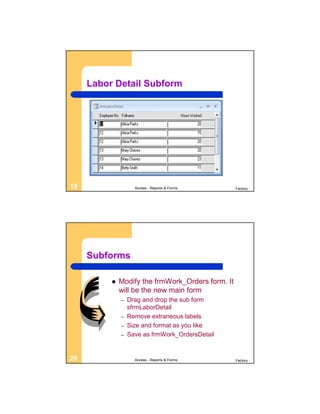 Labor Detail Subform




19                  Access - Reports & Forms       Factory




     Subforms

             Modify the frmWork_Orders form. It
              will be the new main form
              –   Drag and drop the sub form
                  sfrmLaborDetail
              –   Remove extraneous labels
              –   Size and format as you like
              –   Save as frmWork_OrdersDetail


20                  Access - Reports & Forms       Factory
 