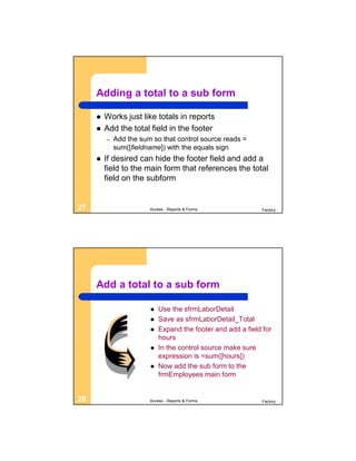 Adding a total to a sub form

        Works just like totals in reports
        Add the total field in the footer
         –   Add the sum so that control source reads =
             sum([fieldname]) with the equals sign
        If desired can hide the footer field and add a
         field to the main form that references the total
         field on the subform


27                      Access - Reports & Forms             Factory




     Add a total to a sub form

                           Use the sfrmLaborDetail
                           Save as sfrmLaborDetail_Total
                           Expand the footer and add a field for
                            hours
                           In the control source make sure
                            expression is =sum([hours])
                           Now add the sub form to the
                            frmEmployees main form


28                      Access - Reports & Forms             Factory
 