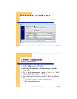 Master-detail form with total




29                         Access - Reports & Forms            Factory




     Domain Aggregates
     (Concept demonstration)


        Similar to Spreadsheet functions
        Will total, etc., values in a field across several rows
         (records)
        Can be used to populate a control on a form; say totals
         or counts of “columns” in a sub form
        There are several: dlookup(), dsum(), dcount(), davg(),
         etc.
         –   Syntax: Dname(“fieldname”,”source”, “criteria”)
         –   Note: quotes are mandatory


30                         Access - Reports & Forms            Factory
 