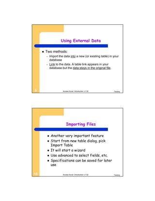 Using External Data

        Two methods:
         –    Import the data into a new (or existing table) in your
              database
         –    Link to the data. A table link appears in your
              database but the data stays in the original file.




9                       Access Accel. Introduction v1.02        Factory




                            Importing Files

              Another very important feature
              Start from new table dialog, pick
               Import Table
              It will start a wizard
              Use advanced to select fields, etc.
              Specifications can be saved for later
               use

10                      Access Accel. Introduction v1.02        Factory
 