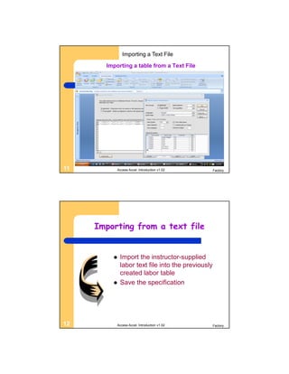 Importing a Text File

       Importing a table from a Text File




11         Access Accel. Introduction v1.02        Factory




     Importing from a text file


            Import the instructor-supplied
             labor text file into the previously
             created labor table
            Save the specification




12         Access Accel. Introduction v1.02        Factory
 