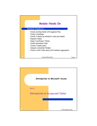Module Hands On
        Students       “hands-on”:
          –   Create working folder with supplied files
          –   Create a database
          –   Create 3 tables (w/validation rules and masks)
          –   Populate tables
          –   Import and Export Tables
          –   Create permanent links
          –   Create a simple query
          –   Compute calculated field(s)
          –   Create a multi-table query with summary aggregates



    3                           Access Tables & Data                     Factory




                         Introduction to Microsoft Access




              Part 1:


              Introduction to Access and Tables




4                                   Factory            Access Tables & Data
 