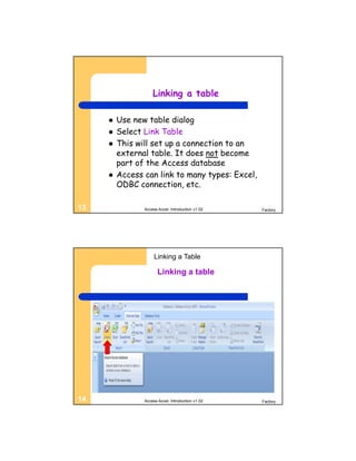 Linking a table

        Use new table dialog
        Select Link Table
        This will set up a connection to an
         external table. It does not become
         part of the Access database
        Access can link to many types: Excel,
         ODBC connection, etc.

13              Access Accel. Introduction v1.02   Factory




                     Linking a Table

                       Linking a table




14              Access Accel. Introduction v1.02   Factory
 