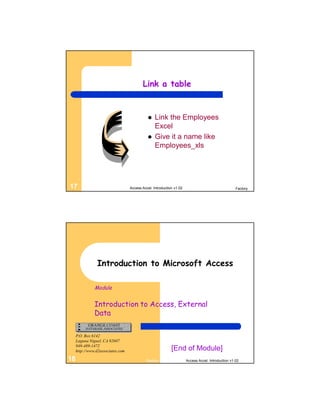 Link a table


                                                 Link the Employees
                                                  Excel
                                                 Give it a name like
                                                  Employees_xls




17                                 Access Accel. Introduction v1.02                                 Factory




                Introduction to Microsoft Access

               Module


               Introduction to Access, External
               Data

     P.O. Box 6142
     Laguna Niguel, CA 92607
     949-489-1472
     http://www.d2associates.com                            [End of Module]
18                                          Factory                   Access Accel. Introduction v1.02
 