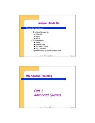 Module Hands On
    Students   “hands-on”:

          –   Create action queries
                   Maketable
                   Append
                   Delete
          –   Create macros
                   Simple
                   Run from form
                   Add where criteria
                   Add a condition
          –   Use the control wizard to close a form


3                         Access - Automating Tasks    Factory




    MS Access Training




                Part 1
                Advanced Queries


4                         Access - Automating Tasks    Factory
 