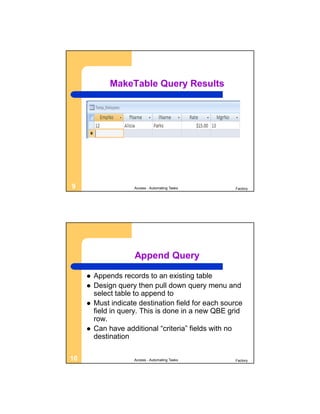 MakeTable Query Results




9                    Access - Automating Tasks       Factory




                     Append Query

        Appends records to an existing table
        Design query then pull down query menu and
         select table to append to
        Must indicate destination field for each source
         field in query. This is done in a new QBE grid
         row.
        Can have additional “criteria” fields with no
         destination

10                   Access - Automating Tasks       Factory
 