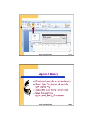 11          Access - Automating Tasks   Factory




            Append Query

        Create and execute an append query
        Select from Employees all records
         with MgrNo =12
        Append to table Temp_Employees
        Save the query as
         qryAppend_Temp_Employees


12          Access - Automating Tasks   Factory
 