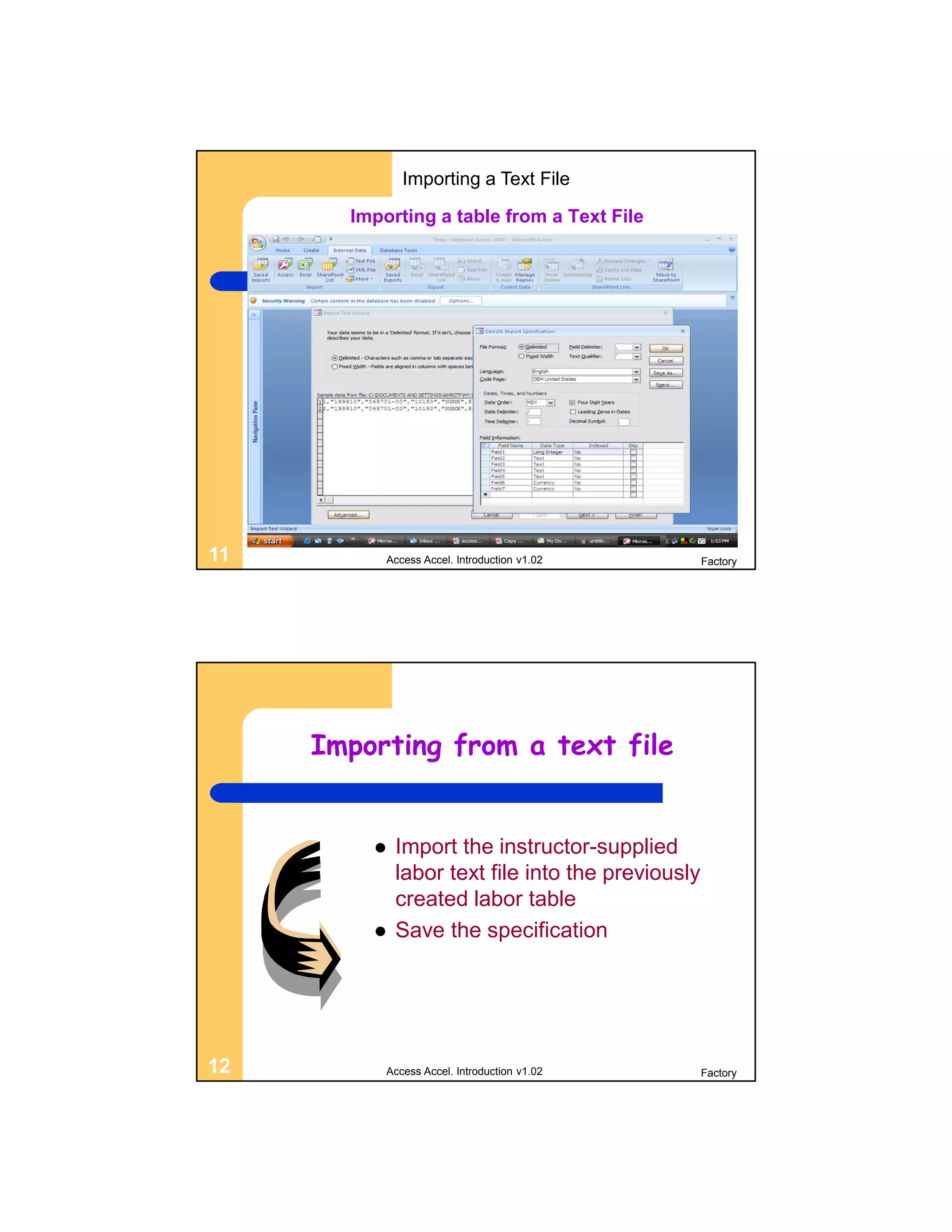 Importing a Text File

       Importing a table from a Text File




11         Access Accel. Introduction v1.02        Factory




     Importing from a text file


            Import the instructor-supplied
             labor text file into the previously
             created labor table
            Save the specification




12         Access Accel. Introduction v1.02        Factory
 