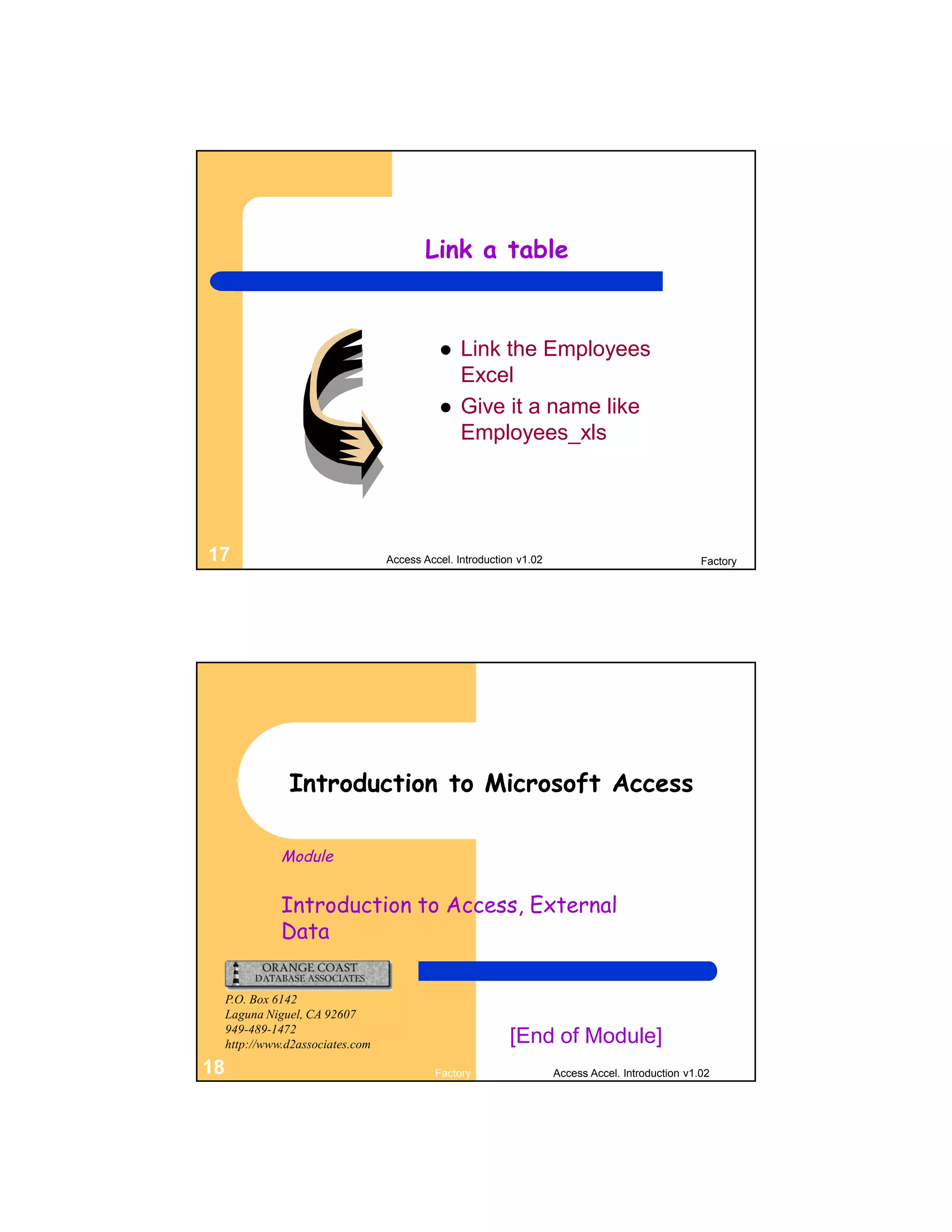 Link a table


                                                 Link the Employees
                                                  Excel
                                                 Give it a name like
                                                  Employees_xls




17                                 Access Accel. Introduction v1.02                                 Factory




                Introduction to Microsoft Access

               Module


               Introduction to Access, External
               Data

     P.O. Box 6142
     Laguna Niguel, CA 92607
     949-489-1472
     http://www.d2associates.com                            [End of Module]
18                                          Factory                   Access Accel. Introduction v1.02
 
