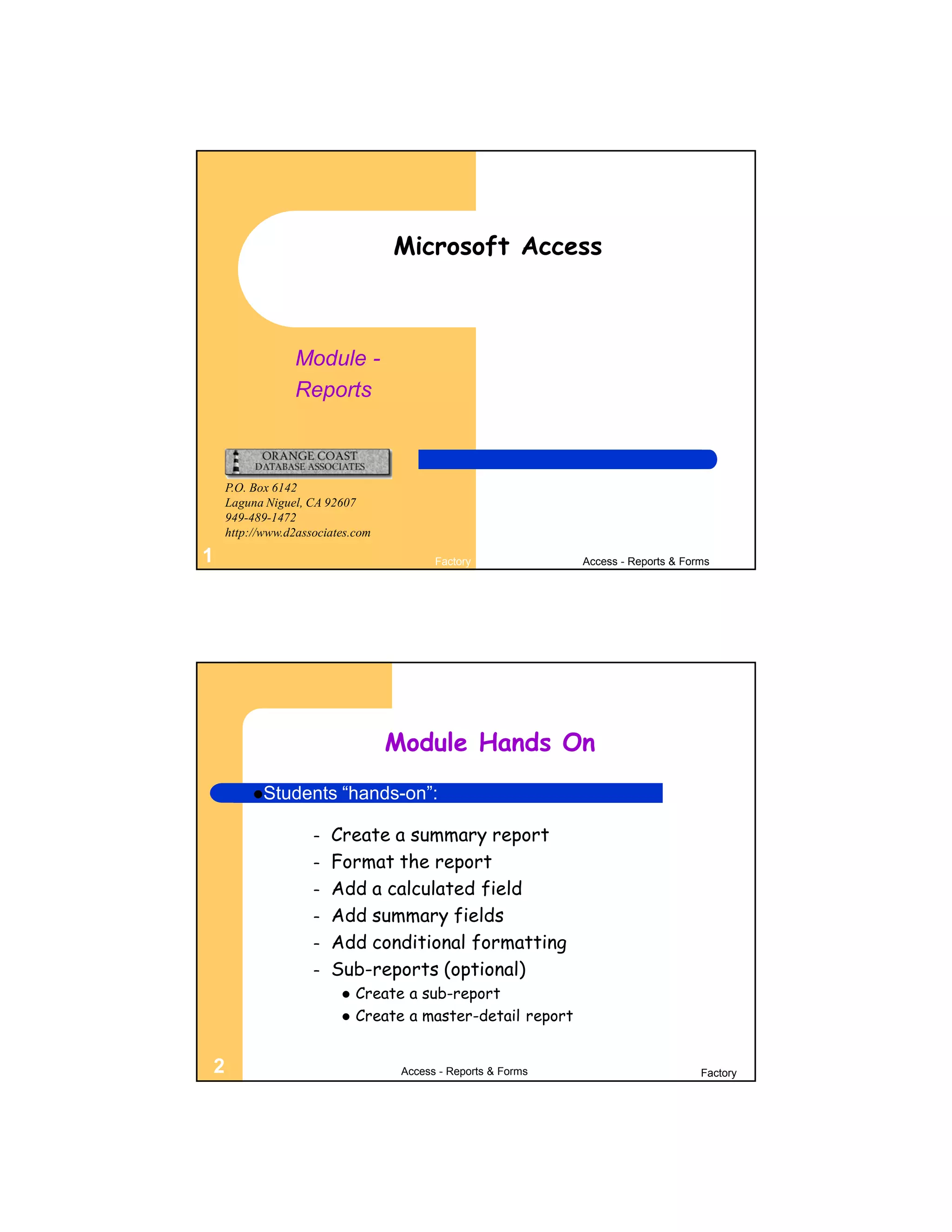 Microsoft Access



                Module -
                Reports



    P.O. Box 6142
    Laguna Niguel, CA 92607
    949-489-1472
    http://www.d2associates.com

1                                        Factory              Access - Reports & Forms




                                  Module Hands On
         Students       “hands-on”:

                    –   Create a summary report
                    –   Format the report
                    –   Add a calculated field
                    –   Add summary fields
                    –   Add conditional formatting
                    –   Sub-reports (optional)
                            Create a sub-report
                            Create a master-detail report


2                                  Access - Reports & Forms                         Factory
 