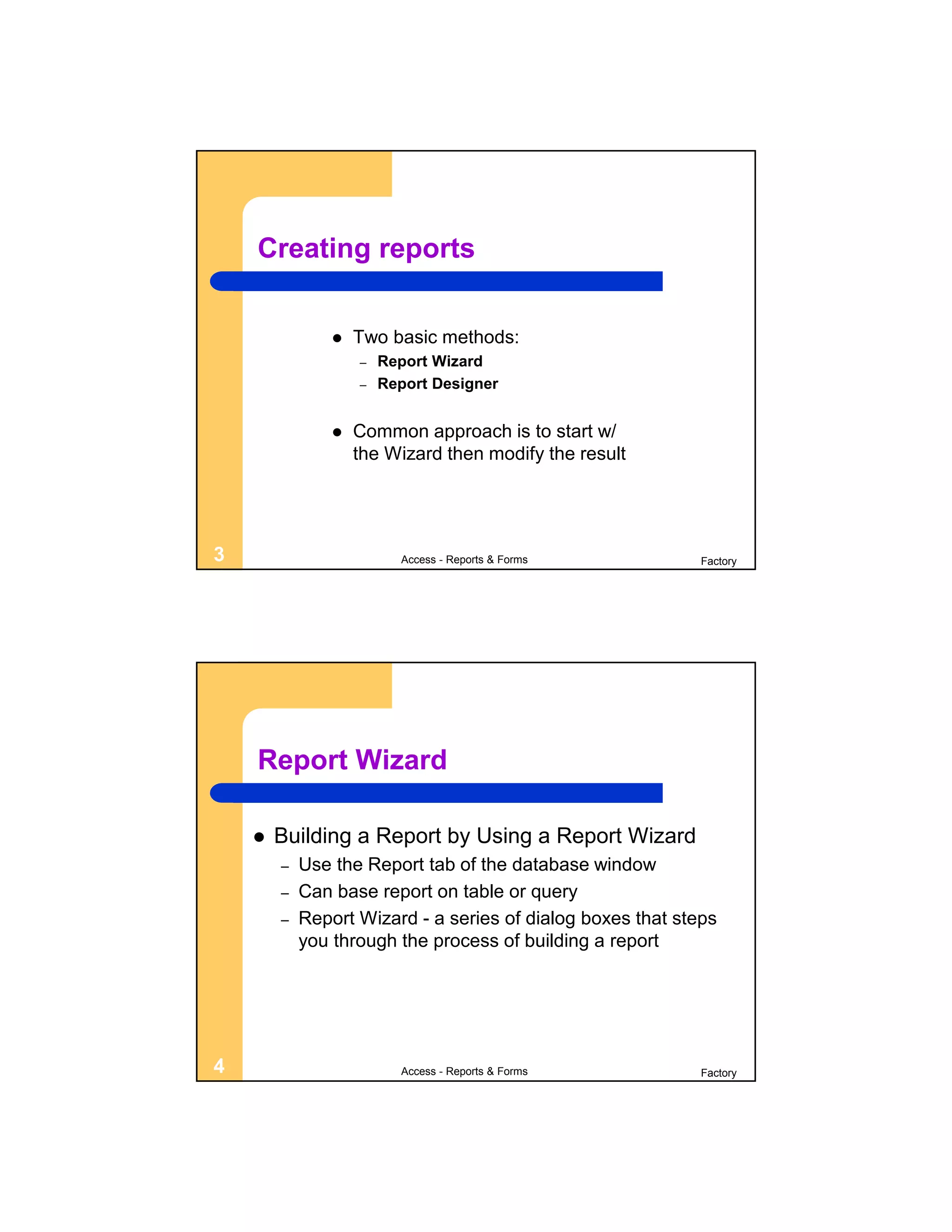 Creating reports


                   Two basic methods:
                    –   Report Wizard
                    –   Report Designer


                   Common approach is to start w/
                    the Wizard then modify the result




3                         Access - Reports & Forms           Factory




    Report Wizard

       Building a Report by Using a Report Wizard
        –   Use the Report tab of the database window
        –   Can base report on table or query
        –   Report Wizard - a series of dialog boxes that steps
            you through the process of building a report




4                         Access - Reports & Forms           Factory
 