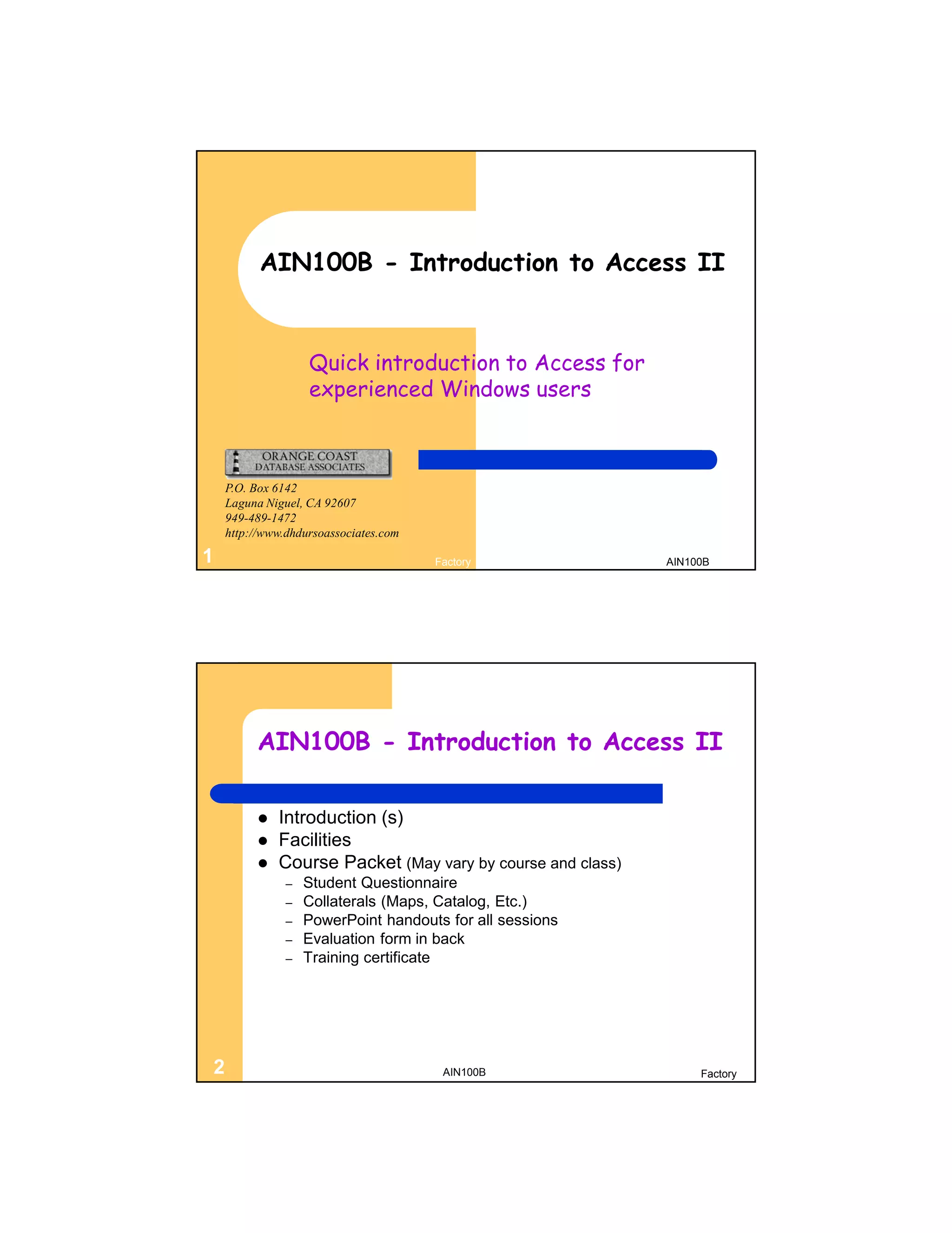 AIN100B - Introduction to Access II


                   Quick introduction to Access for
                   experienced Windows users



    P.O. Box 6142
    Laguna Niguel, CA 92607
    949-489-1472
    http://www.dhdursoassociates.com

1                                      Factory              AIN100B




         AIN100B - Introduction to Access II

            Introduction (s)
            Facilities
            Course Packet (May vary by course and class)
               –   Student Questionnaire
               –   Collaterals (Maps, Catalog, Etc.)
               –   PowerPoint handouts for all sessions
               –   Evaluation form in back
               –   Training certificate




2                                       AIN100B                  Factory
 