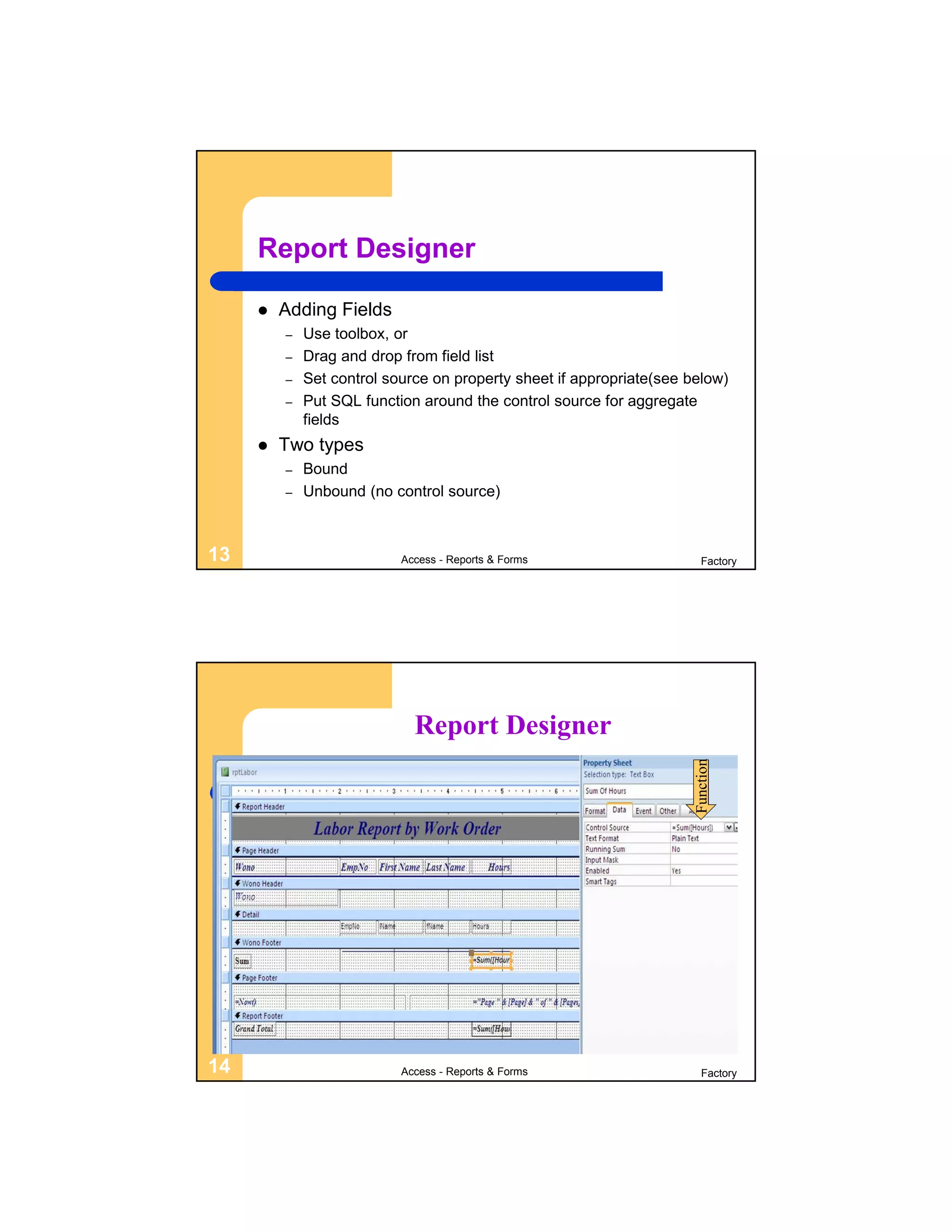 Report Designer

        Adding Fields
         –   Use toolbox, or
         –   Drag and drop from field list
         –   Set control source on property sheet if appropriate(see below)
         –   Put SQL function around the control source for aggregate
             fields
        Two types
         –   Bound
         –   Unbound (no control source)



13                         Access - Reports & Forms                     Factory




                             Report Designer
                                                                      Function




14                         Access - Reports & Forms                     Factory
 