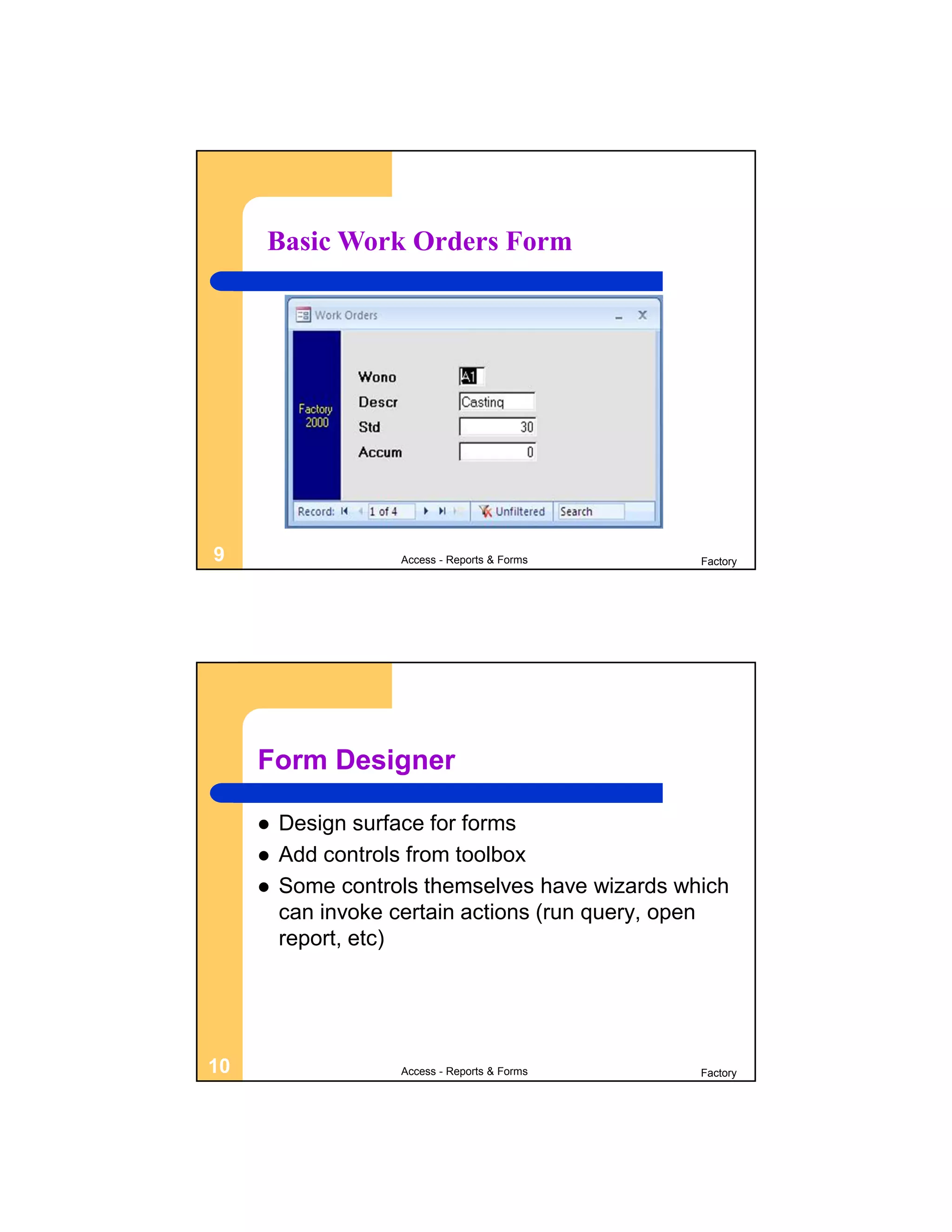 Basic Work Orders Form




9                   Access - Reports & Forms     Factory




     Form Designer

        Design surface for forms
        Add controls from toolbox
        Some controls themselves have wizards which
         can invoke certain actions (run query, open
         report, etc)




10                  Access - Reports & Forms     Factory
 