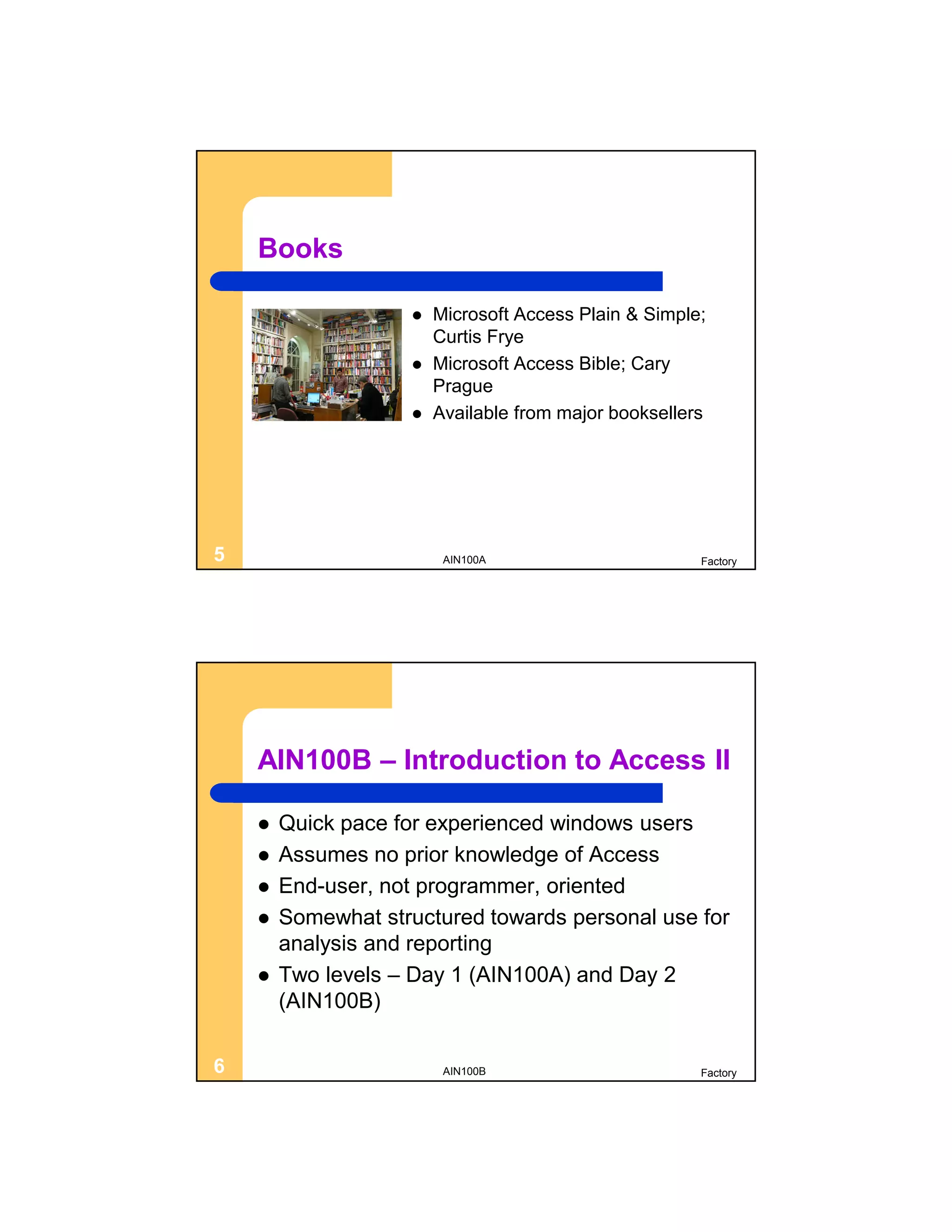 Books

                       Microsoft Access Plain & Simple;
                        Curtis Frye
                       Microsoft Access Bible; Cary
                        Prague
                       Available from major booksellers




5                        AIN100A                       Factory




    AIN100B – Introduction to Access II

       Quick pace for experienced windows users
       Assumes no prior knowledge of Access
       End-user, not programmer, oriented
       Somewhat structured towards personal use for
        analysis and reporting
       Two levels – Day 1 (AIN100A) and Day 2
        (AIN100B)

6                        AIN100B                       Factory
 