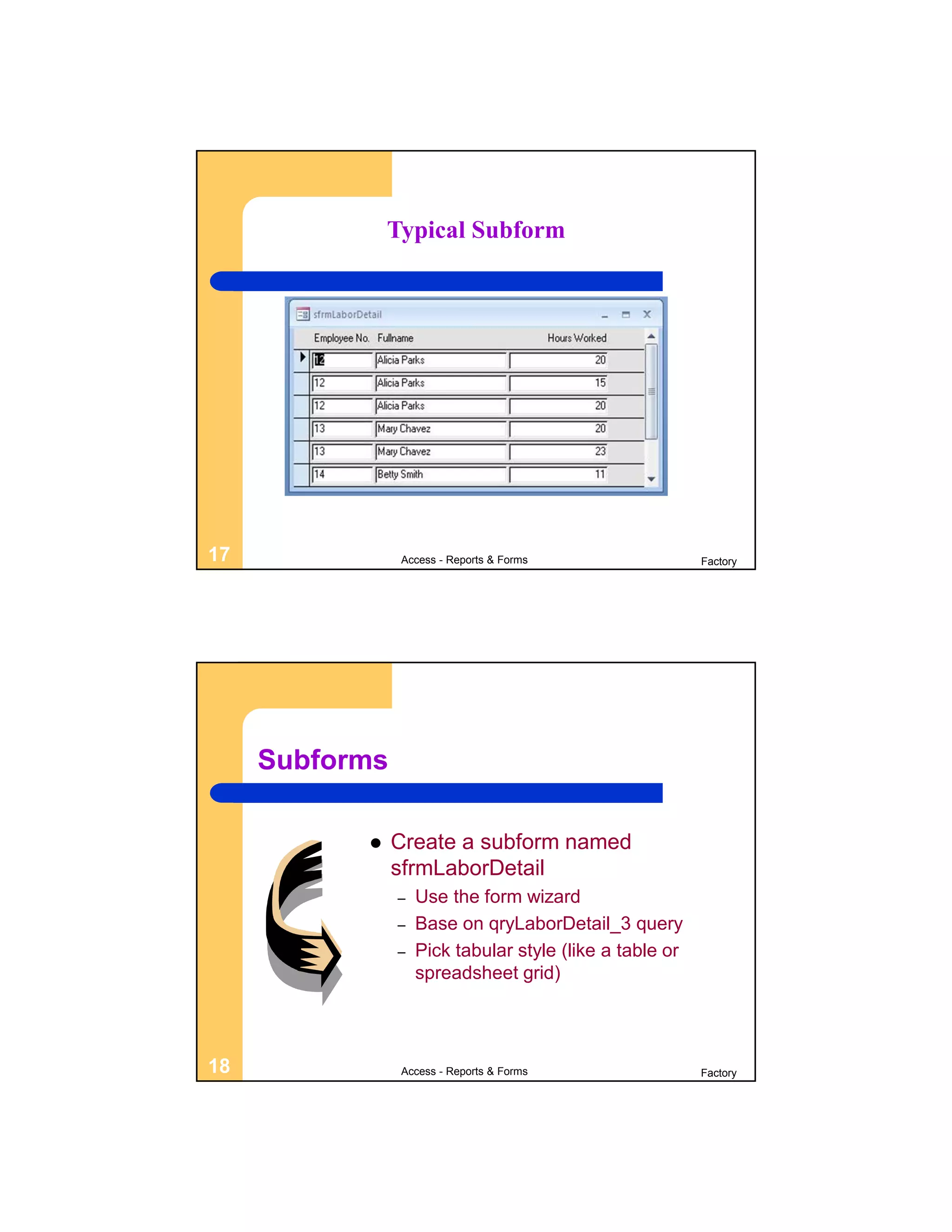 Typical Subform




17              Access - Reports & Forms                  Factory




     Subforms

               Create a subform named
                sfrmLaborDetail
                –   Use the form wizard
                –   Base on qryLaborDetail_3 query
                –   Pick tabular style (like a table or
                    spreadsheet grid)




18              Access - Reports & Forms                  Factory
 