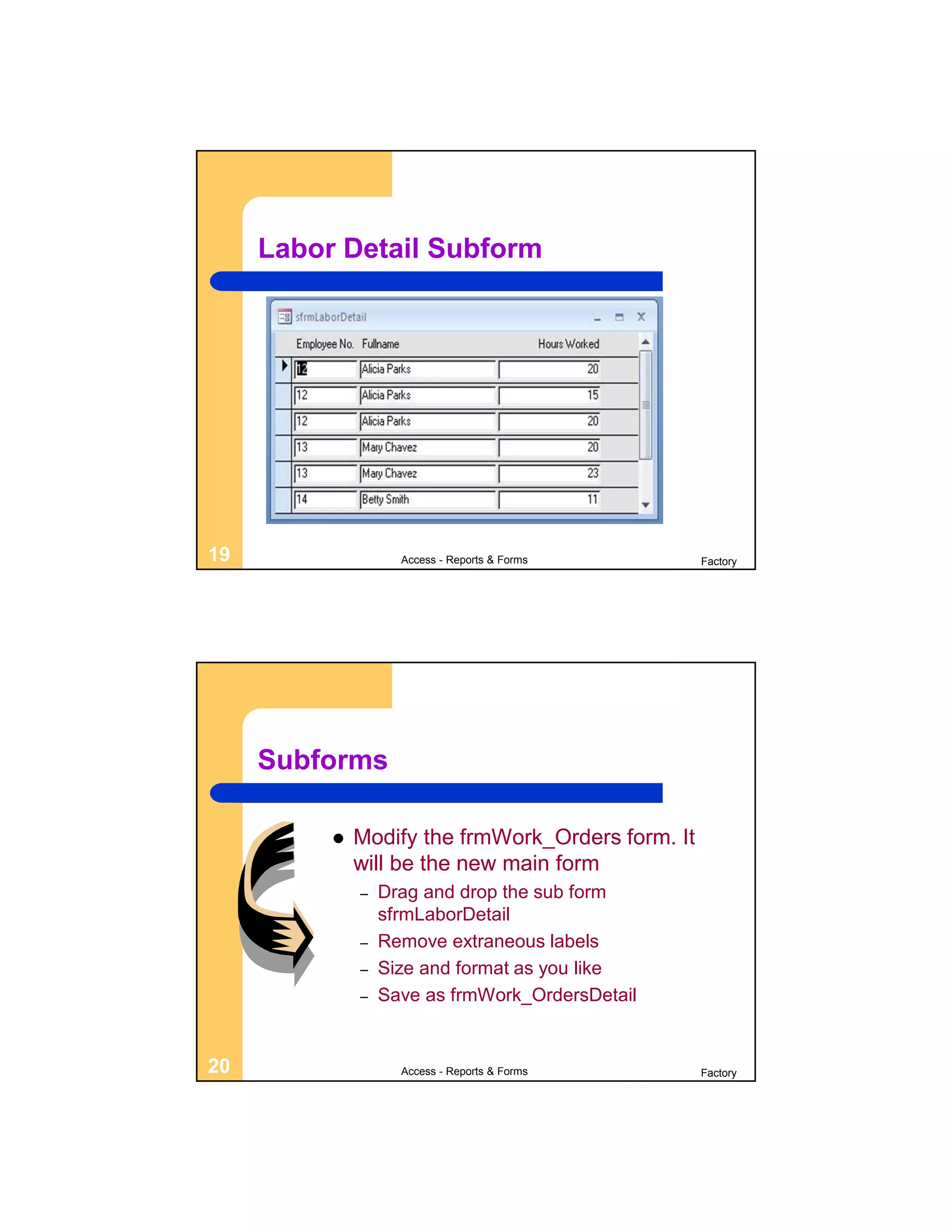 Labor Detail Subform




19                  Access - Reports & Forms       Factory




     Subforms

             Modify the frmWork_Orders form. It
              will be the new main form
              –   Drag and drop the sub form
                  sfrmLaborDetail
              –   Remove extraneous labels
              –   Size and format as you like
              –   Save as frmWork_OrdersDetail


20                  Access - Reports & Forms       Factory
 